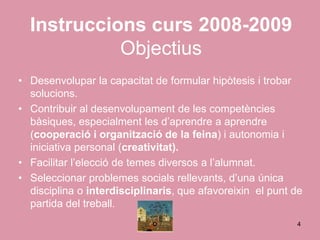 Instruccions curs 2008-2009
            Objectius
• Desenvolupar la capacitat de formular hipòtesis i trobar
  solucions.
• Contribuir al desenvolupament de les competències
  bàsiques, especialment les d’aprendre a aprendre
  (cooperació i organització de la feina) i autonomia i
  iniciativa personal (creativitat).
• Facilitar l’elecció de temes diversos a l’alumnat.
• Seleccionar problemes socials rellevants, d’una única
  disciplina o interdisciplinaris, que afavoreixin el punt de
  partida del treball.
                                                           4
 