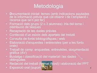 Metodologia
• Documentació inicial: temes (amb indicacions pautades
  de la informació prèvia que cal obtenir i de l’ampliació i
  recerca que se’n pot fer)
• Formació dels grups (2 o 3 alumnes): tria del tema i
  distribució de tasques
• Recaptació de les dades prèvies
• Confecció d’un esbós dels apartats del treball
• Consulta de fonts bibliogràfiques i web
• Elaboració d’enquestes i entrevistes (per a les fonts
  orals)
• Treball de camp: enquestes, entrevistes, documentació
  gràfica (AV)
• Buidatge i classificació del material i les dades
  obtingudes
• Redacció del treball (format Word) i elaboració del PPT
• Exposició oral (suport TIC)                                7
 