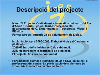 Descripció del projecte
• Marc: El Projecte s’està duent a terme dins del marc del Pla
d’Acció Tutorial, i en ell, també intervenen els
departaments de C. Experimentals , Tecnologia i Visual i
Plàstica.
Forma part de l’Agenda 21 de l’ajuntament de Lleida.
• Implantació: curs 2005-2006. Elaboració de sabó natural en
pastilles.
2006-07 Introduïm l’elaboració de sabó moll.
2007-08 Introduïm la fabricació de biodièsel.
El projecte, fins ara, té continuïtat .
• Participants: alumnes i famílies de 3r d’ESO , la cuina i el
professorat del centre. La participació dels alumnes és
voluntària i es fa fora de l’horari lectiu.
 