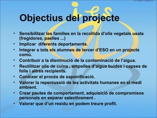 • Sensibilitzar les famílies en la recollida d’olis vegetals usats
(fregidores, paelles ...)
• Implicar diferents departaments.
• Integrar a tots els alumnes de tercer d’ESO en un projecte
comú.
• Contribuir a la disminució de la contaminació de l’aigua.
• Reutilitzar olis de cuina , ampolles d’aigua buides i capses de
folis i altres recipients.
• Conèixer el procés de saponificació.
• Valorar la repercussió de les activitats humanes en el medi
ambient.
• Crear pautes de comportament, adquisició de compromisos
personals en separar selectivament .
• Valorar que d’un residu en podem treure profit.
Objectius del projecte
 