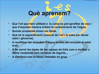 Què aprenem?
• Que l’oli que hem utilitzat a la cuina es pot aprofitar de nou i
que d’aquesta manera evitem la contaminació de l’aigua.
• Quines propietats tenen els lípids.
• Què és la saponificació (reacció de l’oli i la sosa per donar
sabó i glicerina).
• A reutilitzar les ampolles d’aigua buides per envasar el sabó
moll.
• A fer servir les tapes de les capses de folis com a motlles o
altres recipients com envasos de iogurts...
• A distribuir-nos la feina i treballar en grup.
 