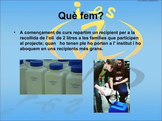 Què fem?
• A començament de curs repartim un recipient per a la
recollida de l’oli de 2 litres a les famílies que participen
al projecte; quan ho tenen ple ho porten a l' institut i ho
aboquem en uns recipients més grans.
 