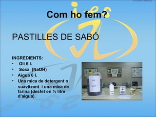 Com ho fem?
PASTILLES DE SABÓ
INGREDIENTS:
• Oli 6 l.
• Sosa (NaOH)
• Aigua 6 l.
• Una mica de detergent o
suavitzant i una mica de
farina (desfet en ½ litre
d’aigua).
 