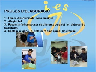 PROCÉS D’ELABORACIÓ
1.- Fem la dissolució de sosa en aigua.
2.- Afegim l’oli.
3.- Pesem la farina (pot ser de diferents cereals) i el detergent o
suavitzant.
4.- Desfem la farina i el detergent amb aigua i ho afegim.
 