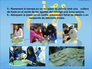 5.- Remenem la barreja en un recipient de plàstic amb una cullera
de fusta en el sentit de les agulles del rellotge una bona estona.
6.- Aboquem la pasta en un motlle prèviament folrat de plàstic o en
recipients de diferents mides.
 