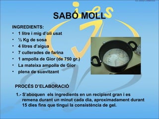 SABÓ MOLL
INGREDIENTS:
• 1 litre i mig d’oli usat
• ½ Kg de sosa
• 4 litres d’aigua
• 7 cullerades de farina
• 1 ampolla de Gior (de 750 gr.)
• La mateixa ampolla de Gior
• plena de suavitzant
PROCÉS D’ELABORACIÓ
1.- S’aboquen els ingredients en un recipient gran i es
remena durant un minut cada dia, aproximadament durant
15 dies fins que tingui la consistència de gel.
 