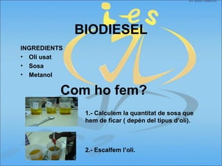 BIODIESEL
INGREDIENTS
• Oli usat
• Sosa
• Metanol
Com ho fem?
1.- Calculem la quantitat de sosa que
hem de ficar ( depén del tipus d’oli).
2.- Escalfem l’oli.
 