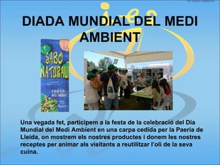 DIADA MUNDIAL DEL MEDI
AMBIENT
Una vegada fet, participem a la festa de la celebració del Dia
Mundial del Medi Ambient en una carpa cedida per la Paeria de
Lleida, on mostrem els nostres productes i donem les nostres
receptes per animar als visitants a reutilitzar l’oli de la seva
cuina.
 