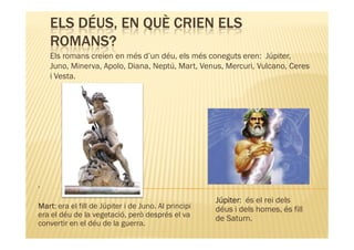 ELS DÉUS, EN QUÈ CRIEN ELS
    ROMANS?
    Els romans creien en més d’un déu, els més coneguts eren: Júpiter,
    Juno, Minerva, Apolo, Diana, Neptú, Mart, Venus, Mercuri, Vulcano, Ceres
    i Vesta.




.
                                                     Júpiter:
                                                     Júpiter és el rei dels
Mart:
Mart era el fill de Júpiter i de Juno. Al principi   déus i dels homes, és fill
era el déu de la vegetació, però després el va       de Saturn.
convertir en el déu de la guerra.
 