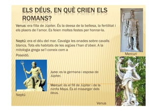ELS DÉUS, EN QUÈ CRIEN ELS
    ROMANS?
Venus:
Venus era filla de Júpiter. És la deesa de la bellesa, la fertilitat i
els plaers de l’amor. Es feien moltes festes per honrar-la.

Neptú:
Neptú era el déu del mar. Cavalga les onades sobre cavalls
blancs. Tots els habitats de les aigües l’han d’obeir. A la
mitologia grega se’l coneix com a
Poseidó.                                                                 Mercuri



                        Juno:
                        Juno es la germana i esposa de
                        Júpiter.

                        Mercuri:
                        Mercuri és el fill de Júpiter i de la
                        nimfa Maya. És el missatger dels
                        deus.
Neptú

                                                          Venus
 