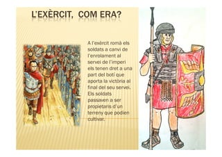 L’EXÈRCIT, COM ERA?

           A l’exèrcit romà els
           soldats a canvi de
           l’enrolament al
           servei de l’imperi
           els tenen dret a una
           part del botí que
           aporta la victòria al
           final del seu servei.
           Els soldats
           passaven a ser
           propietaris d’un
           terreny que podien
           cultivar.
 