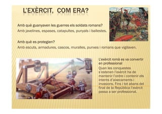 L’EXÈRCIT, COM ERA?

Amb què guanyaven les guerres els soldats romans?
Amb javelines, espases, catapultes, punyals i ballestes.

Amb què es protegien?
Amb escuts, armadures, cascos, muralles, punxes i romans que vigilaven.


                                                  L’exèrcit romà es va convertir
                                                  en professional
                                                  Quan les conquestes
                                                  s’estenen l’exèrcit ha de
                                                  mantenir l’ordre i contenir els
                                                  intents d’aixecaments i
                                                  invasions. Fins i tot abans del
                                                  final de la República l’exèrcit
                                                  passa a ser professional.
 