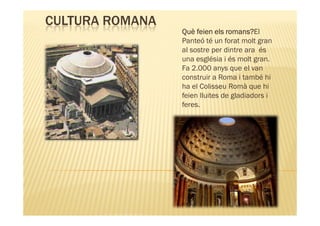 CULTURA ROMANA
                                romans?El
                 Què feien els romans?
                 Panteó té un forat molt gran
                 al sostre per dintre ara és
                 una església i és molt gran.
                 Fa 2.000 anys que el van
                 construir a Roma i també hi
                 ha el Colisseu Romà que hi
                 feien lluites de gladiadors i
                 feres.
 