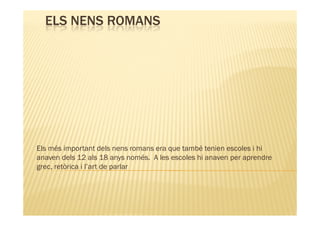 ELS NENS ROMANS




Els més important dels nens romans era que també tenien escoles i hi
anaven dels 12 als 18 anys només. A les escoles hi anaven per aprendre
grec, retòrica i l’art de parlar
 