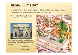 ROMA, COM ERA?
    Al segle II, Roma és la ciutat més gran d’Occident i una de les més riques.
    Els emperadors volen que sigui un reflex del seu poder.
    Van construir fòrums, temples,
    arcs triomfals i amfiteatres.




Els romans construïen arcs triomfals
per recordar les batalles que havien
guanyat
                  El Colisseu
                  El Gran Circ
 
