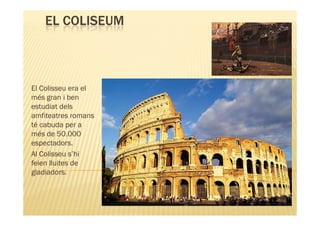 EL COLISEUM



El Colisseu era el
més gran i ben
estudiat dels
amfiteatres romans
té cabuda per a
més de 50.000
espectadors.
Al Colisseu s’hi
feien lluites de
gladiadors.
 