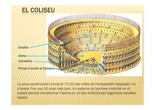 EL COLISEU




Grades

Arena
Corredors

Portes d’accés al Colisseu



La seva construcció s’inicia al 72 d.C per ordre de l’emperador Vespasià i no
s’acaba fins uns 10 anys més tard. Un sistema de bombes instal·lat en el
subsòl permet transformar l’arena en un llac artificial per organitzar batalles
navals.
 