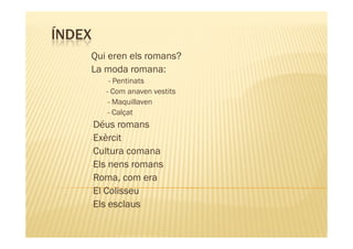ÍNDEX
    Qui eren els romans?
    La moda romana:
         - Pentinats
        - Com anaven vestits
        -- Maquillaven
        -- Calçat

    -Déus  romans
    -Exèrcit
    -Cultura comana
    -Els nens romans
    -Roma, com era
    -El Colisseu
    -Els esclaus
 