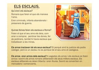 ELS ESCLAUS,
Qui eren els esclaus?
Romans que feien el que els manava
l’amo.
Eren criminals, infants abandonats i
presoners de guerra.

Quines feines feien els esclaus a Roma?
Feien el que el seu amo els deia, com
anar a comprar, pentinar les dones, fer
de jardiners, també hi havia esclaus que
treballaven a les mines.

Els amos tractaven bé els seus esclaus? Sí perquè sinó la justícia els podia
castigar, però si un esclau no es portava bé el seu amo el castigava.

Els amos eren amics dels esclaus? A vegades els amos i els esclaus es feien
amics i sovint els amos romans alliberaven els seus millors esclaus. Els
esclaus alliberats es deien lliberts i eren lliures. Sovint es convertien en
mercaders i comerciants.
 