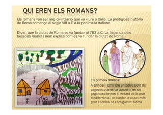 QUI EREN ELS ROMANS?
Els romans van ser una civilització que va viure a Itàlia. La prodigiosa història
de Roma comença al segle VIII a.C a la península italiana.

Diuen que la ciutat de Roma es va fundar al 753 a.C. La llegenda dels
bessons Ròmul i Rem explica com es va fundar la ciutat de Roma.




                                               Els primers romans:
                                               Al principi Roma era un poble petit de
                                               pagesos que es va convertir en un
                                               gegantesc Imperi al voltant de la mar
                                               Mediterrània i va fundar la ciutat més
                                               gran i bonica de l’Antiguetat: Roma
 