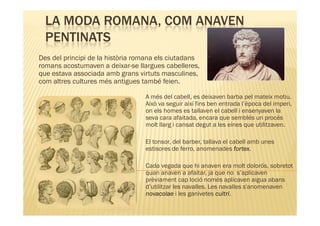 LA MODA ROMANA, COM ANAVEN
  PENTINATS
Des del principi de la història romana els ciutadans
romans acostumaven a deixar-se llargues cabelleres,
que estava associada amb grans virtuts masculines,
com altres cultures més antigues també feien.

                                  A més del cabell, es deixaven barba pel mateix motiu.
                                  Això va seguir així fins ben entrada l’època del imperi,
                                  on els homes es tallaven el cabell i ensenyaven la
                                  seva cara afaitada, encara que semblés un procés
                                  molt llarg i cansat degut a les eines que utilitzaven.

                                  El tonsor, del barber, tallava el cabell amb unes
                                                                     fortex.
                                  estisores de ferro, anomenades fortex

                                  Cada vegada que hi anaven era molt dolorós, sobretot
                                  quan anaven a afaitar, ja que no s’aplicaven
                                  prèviament cap loció només aplicaven aigua abans
                                  d’utilitzar les navalles. Les navalles s'anomenaven
                                  novacolae i les ganivetes cultri
                                                              cultri.
 