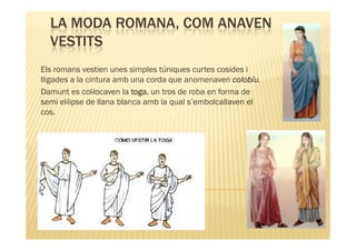 LA MODA ROMANA, COM ANAVEN
  VESTITS
Els romans vestien unes simples túniques curtes cosides i
lligades a la cintura amb una corda que anomenaven colobíu
                                                      colobíu.
Damunt es col·locaven la toga, un tros de roba en forma de
                           toga
semi el·lipse de llana blanca amb la qual s’embolcallaven el
cos.
 