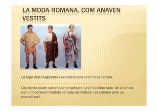 LA MODA ROMANA, COM ANAVEN
VESTITS




La toga dels magistrats i senadors duia una franja porpra.

Les dones duien sostenidor strophium i una faldilleta sota de la túnica,
damunt portaven l’estola cenyida als malucs i es cobrien amb un
mantell pali.
 