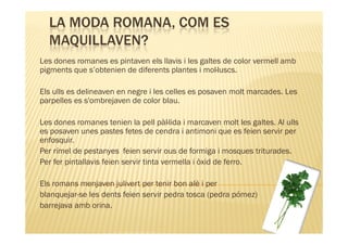 LA MODA ROMANA, COM ES
  MAQUILLAVEN?
Les dones romanes es pintaven els llavis i les galtes de color vermell amb
pigments que s’obtenien de diferents plantes i mol·luscs.

Els ulls es delineaven en negre i les celles es posaven molt marcades. Les
parpelles es s'ombrejaven de color blau.

Les dones romanes tenien la pell pàl·lida i marcaven molt les galtes. Al ulls
es posaven unes pastes fetes de cendra i antimoni que es feien servir per
enfosquir.
Per rímel de pestanyes feien servir ous de formiga i mosques triturades.
Per fer pintallavis feien servir tinta vermella i òxid de ferro.

Els romans menjaven julivert per tenir bon alè i per
blanquejar-se les dents feien servir pedra tosca (pedra pómez)
barrejava amb orina.
 