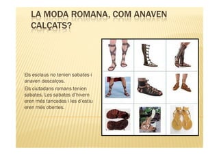 LA MODA ROMANA, COM ANAVEN
  CALÇATS?




Els esclaus no tenien sabates i
anaven descalços.
Els ciutadans romans tenien
sabates. Les sabates d’hivern
eren més tancades i les d’estiu
eren més obertes.
 