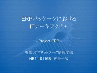 ERPパッケージにおける
ITアーキテクチャ
- Project ERP -
専修大学ネットワーク情報学部
NE14-0116B 荒浪一城
 