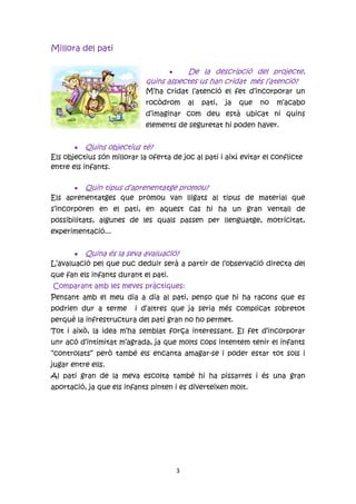 Millora del pati

                                       De la descripció del projecte,
                             quins aspectes us han cridat més l’atenció?
                             M’ha cridat l’atenció el fet d’incorporar un
                             rocòdrom         al   pati,   ja   que   no   m’acabo
                             d’imaginar com deu està ubicat ni quins
                             elements de seguretat hi poden haver.


        Quins objectius té?
Els objectius són millorar la oferta de joc al pati i així evitar el conflicte
entre els infants.

       Quin tipus d’aprenentatge promou?
Els aprenentatges que promou van lligats al tipus de material que
s’incorporen en el pati, en aquest cas hi ha un gran ventall de
possibilitats, algunes de les quals passen per llenguatge, motricitat,
experimentació...


        Quina és la seva avaluació?
L’avaluació pel que puc deduir serà a partir de l’observació directa del
que fan els infants durant el pati.
Comparant amb les meves pràctiques:
Pensant amb el meu dia a dia al pati, penso que hi ha racons que es
podrien dur a terme       i d’altres que ja seria més complicat sobretot
perquè la infrestructura del pati gran no ho permet.
Tot i això, la idea m’ha semblat força interessant. El fet d’incorporar
unr acó d’intimitat m’agrada, ja que molts cops intentem tenir el infants
“controlats” però també els encanta amagar-se i poder estar tot sols i
jugar entre ells.
Al pati gran de la meva escolta també hi ha pissarres i és una gran
aportació, ja que els infants pinten i es diverteixen molt.




                                          3
 