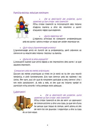 Família-escola: educam estimant

                                 De la descripció del projecte, quins
                      aspectes us han cridat més l’atenció?
                      M’ha cridat l’atenció la incorporació dels infants
                      d’alguna manera a dins les reunions a partir
                      d’aquests regals que elaboren.


                                Quins objectius té?
                      L’objectiu principal és compartir problemàtiques
          amb els pares i alhora trobar un espai per poder expressar-se.


       Quin tipus d’aprenentatge promou?
L’aprenentatge anirà en funció de la problemàtica, però sobretot es
centre en la relació dels infants- l’escola i la família.


        Quina és la seva avaluació?
L’avaluació suposo que anirà lligada a les impressions dels pares i al que
aquests expressin.


Comparant amb les meves pràctiques:
Durant les meves practiques al nivell on jo estic es va fer una reunió
temàtica, o això l’anomenarem. Ens vam centrar amb les rabietes i els
límits. Per tant, puc dir que és totalment aplicable al meu centre i fins i
tot molt satisfactori. A més a més, el fet que els infants també hi
participin m’ha sorprès i m’ha semblat molt adequat.


Laboratori
                                   De la descripció del projecte, quins
                        aspectes us han cridat més l’atenció?
                        M’ha cridat l’atenció el fet de tenir un laboratori
                        de construccions a dins una casa, ja que tot d’una
                        he pensat que l’espai és limitat, però alhora el fet
                        de tenir-ho tot guardat i organitzat a dins la casa
          és un bon espai.




                                       4
 