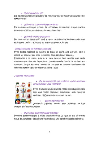  Quins objectius té?
Els objectius d’aquest projecte és fomentar l’ús de material naturals i no
estructurats.

        Quin tipus d’aprenentatge promou?
Els aprenentatges que promou és reconèixer els sentits i el que envolta
les construccions, estabilitat, formes, simetries...


       Quina és la seva avaluació?
Pel que suposo l’avaluació serà a partir de l’observació directa del que
els infants creïn i facin amb els materials proporcionats.


Comparant amb les meves pràctiques:
M’ha cridat l’atenció la manera de crear el plafó, amb portes i tot!, i
també les paneres per anar treballant cada sentit per separat.
L’aplicació a la meva aula o al meu centre hem sembla que seria
totalment factible, tot i que penso que el material hauria de ser bastant
canviant, ja que els nens i nenes de la classe es cansen ràpidament de
veure el mateix tipus de material a dins l’aula.



J oguines reciclades

                         De la descripció del projecte, quins aspectes
                    us han cridat més l’atenció?

                    M’ha cridat l’atenció que les Mestres tinguessin molt
                    clar que volien joguines elaborades amb material
                    reciclat, i NO material en espais de joc.

                              Quins objectius té?
                    Introduir joguines noves amb material reciclat
evitant així el consumisme.

      Quin tipus d’aprenentatge promou?
Promou aprenentatges a nivell multisensorial, ja que hi ha diferents
tipus de juguetes i cadascuna va dirigida a uns aprenentatges diferents.




                                      5
 