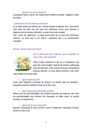  Quina és la seva avaluació?
L’avaluació serà a partir de l’observació omplint graelles i agafant notes
de camp.


Comparant amb les meves pràctiques:
A la meva escola es podria dur a terme aquest projecte, tot i que penso
com molt bé elles han dit que s’ha d’enfocar d’una altre manera o
elaborar-los de manera diferent, ja que es fan molt malbé.
Tot i això, els objectius i la idea estan molt bé, ja que s’ha d’enfocar
l’escola i la vida cap a uns valors i sobretot cap a un consumisme
raonable.



Escola i família: guia de relació

                       De la descripció del projecte, quins aspectes us
                       han cridat més l’atenció?

                     M’ha cridat l’atenció el fet en si d’elaborar una
                     guia per com establir relació de manera adequada
                     amb les famílies. Crec que és una part fonamental
                     perquè l’escola i la vida diària funcioni i per tant,
hem sembla una bona idea.

      Quins objectius té?
Crec que l’objectiu principal és millorar la relació amb les famílies i
d’aquesta manera també el clima en el dia a dia.


       Quin tipus d’aprenentatge promou?
Penso que els aprenentatges van dirigits sobretot als mestres, per tant
els aprenentatges que promou són l’empatia, el saber estar, el tracte
cordial, la comprensió...


       Quina és la seva avaluació?
Suposo l’avaluació es durà terme a partir d’observar l’actuació directa
durant el dia a dia.




                                    6
 