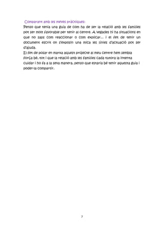 Comparant amb les meves pràctiques:
Penso que tenia una guia de com ha de ser la relació amb les famílies
pot ser molt favorable per tenir al centre. A vegades hi ha situacions en
que no saps com reaccionar o com explicar... i el fet de tenir un
document escrit on s’exposin una mica les línies d’actuació pot ser
d’ajuda.
El fet de posar en marxa aquest projecte al meu centre hem sembla
força bé, tot i que la relació amb les famílies cada tutora la intenta
cuidar i ho fa a la seva manera, penso que estaria bé tenir aquesta guia i
poder-la compartir.




                                     7
 