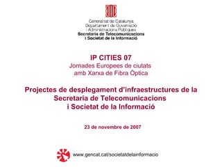 23 de novembre de 2007 IP CITIES 07 Jornades Europees de ciutats  amb Xarxa de Fibra Òptica Projectes de desplegament d’infraestructures de la Secretaria de Telecomunicacions  i Societat de la Informació www.gencat.cat/societatdelainformacio 