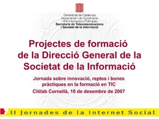 Projectes de formació  de la Direcció General de la Societat de la Informació Jornada sobre innovació, reptes i bones pràctiques en la formació en TIC Citilab Cornellà, 10 de desembre de 2007 