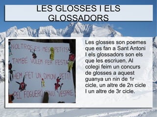 LES GLOSSES I ELS
GLOSSADORS
Les glosses son poemes
que es fan a Sant Antoni
I els glossadors son els
que les escriuen. Al
colegi feim un concurs
de glosses a aquest
guanya un nin de 1r
cicle, un altre de 2n cicle
I un altre de 3r cicle.

 