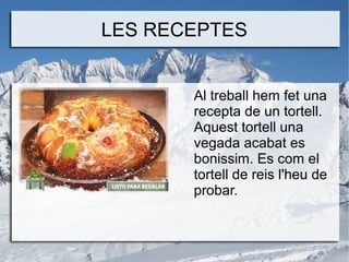 LES RECEPTES
Al treball hem fet una
recepta de un tortell.
Aquest tortell una
vegada acabat es
bonissim. Es com el
tortell de reis l'heu de
probar.

 