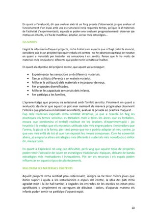 En quant a l’avaluació, dir que avaluar això té un llarg procés d’observació, ja que avaluar el
funcionament d’un espai amb una estructuració nova requereix temps, pel que fa al materials
de l’activitat d’experimentació, aquests es poden anar avaluant progressivament i observar qie
motiva als infants, si s’ha de modificar, ampliar, cercar més estratègies...

ELS SENTITS

Llegint la informació d’aquest projecte, no he trobat cam aspecte que m’hagi cridat la atenció,
considero que és un projecte típic que treballa els sentits i no he observat cap tipus de novetat
en quant a materials per treballar les sensacions i els sentits. Penso que hi ha molts de
materials més innovadors i diferents que poden tenir la mateixa finalitat.

En quant als objectius del projecte entenc, que aquest vol aconseguir:

    •   Experimentar les sensacions amb diferents materials.
    •   Cercar utilitats diferents a un mateix material.
    •   Millorar la utilització dels materials e incorporar de nous.
    •   Fer propostes diversificades.
    •   Millorar les capacitats sensorials dels infants.
    •   Fer partícips a les famílies.

L’aprenentatge que promou va relacionat amb l’àmbit sensitiu. Finalment en quant a
avaluació, destacar que aquest es pot anar avaluant de manera progressiva observant
l’interès que produeix el materials als infants, avaluar la posada en practica d’aquest...
Cap dels materials exposats m’ha semblat atractius, ja que a l’escola on faig les
practiques els temes sensitius es treballen molt a totes les àrees que es treballen,
encara que predomina el treball realitzat en les sessions d’experimentació i joc
heurístic i la veritat que els materials utilitzats són més engrescadors i innovadors que
l’arena, la pasta o la farina, per tant penso que no e podria adaptar al meu centre, ja
que van més enllà de tot el que han exposat les meves companyes. Com he comentat
abans, jo empraria altres estratègies més diferents i materials més novedosos o millor
dir, menys típics.

En quant a l’aplicació no veig cap dificultat, però veig que aquest tipus de projectes
poden tenir l’obstacle de caure en estratègies tradicionals i típiques, deixant de banda
estratègies més motivadores i innovadores. Pot ser els recursos i els espais poden
influenciar en aquests tipus de plantejaments.

MILLOREM ELS MATERIALS EXISTENTS

Aquest projecte m’ha semblat prou interessant, sempre va bé              tenir ments joves que
donin suport i ajuda a les instal·lacions o espais del centre,           la idea del pati m’ha
agradat molt i la de hall també, a vegades les entrades de les           escoles no estan prou
aprofitades o simplement es carreguen de dibuixos i colors,              d’aquesta manera els
infants poden sentir-se partícips d’aquest espai.




                                                                                              10
 
