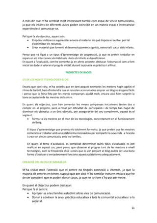 A més dir que m’ha semblat molt interessant també com espai de vincle comunicatiu,
ja que els infants de diferents aules poden coincidir en un mateix espai e intercanviar
experiències i comunicar-se.

Pel que fa als objectius, aquest són:
    •   Proposar millores o sugerencies envers el material de què disposa el centre, per tal
        d’optimitzar els recursos.
    •   Crear material que fomenti el desenvolupament cognitiu, sensorial i social dels infants.

Penso que va lligat a un tipus d’aprenentatge de cooperació, ja que es pretén treballar en
espais on els intercanvis són habituals i tots els infants es beneficiaran.
En quant a l’avaluació, com he comentat ja en altres projecte, destacar l’observació com a font
inicial de dades i valorar el progrés inicial, durant la posada en pràctica i al final.

                                        PROJECTES DE BLOGS

ÚS DE LES NOVES TECNOLOGIES-BLOG

Encara que soni raru, m’ha sorprès que en tant poques setmanes les mestres hagin agafat el
ritme de treball, hem d’entendre que si no estan acostumades emprar un blog no és gens fàcils
i penso que la feina feta per les meves companyes ajudat molt, encara això hem sorprèn la
bona acceptació de les mestres del centre.

En quant als objectius, com han comentat les meves companyes inicialment tenien dos a
complir en el projecte, però al final per dificultat de participació i de temps han hagut de
disminuir els objectius a un únic objectiu, per assegurar-se del seu compliment, aquest és el
següent:
    • Formar a les mestres en el mon de les tecnologies, concretament en el funcionament
        del blog.

    El tipus d’aprenentatge que promou és totalment formatiu, ja que pretén que les mestres
    comencin a treballar amb una plataforma innovadora per compartir la seva vida a l’escola
    i crear un vincle comunicatiu amb les famílies.

    En quant al tema d’avaluació, és complicat determinar quins tipus d’avaluació es pot
    realitzar en aquest cas, però penso que observar el progres tant de les mestres a nivell
    tecnològics, com la freqüència d’ús i coses que es van penjant al blog podria ser una bona
    forma d’avaluar si vertaderament funciona aquesta plataforma adequadament.

CREACIÓ DEL BLOG CEI MAFALDA

M’ha cridat molt l’atenció que el centre no tingués connexió a internet, ja que la
majoria de centres en tenen, suposo que per això m’ha semblar estrany, encara que he
de ser conscient que es poden donar casos, ja que no tothom s’ho pot permetre.

En quant al objectius podem destacar:
Pel que fa al centre:
    • Apropar-se a les famílies establint altres vies de comunicació.
    • Donar a conèixer la seva pràctica educativa a tota la comunitat educativa i a la
       societat.

                                                                                             11
 