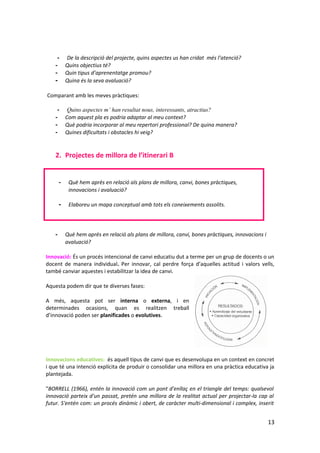 -      De la descripció del projecte, quins aspectes us han cridat més l’atenció?
    -       Quins objectius té?
    -       Quin tipus d’aprenentatge promou?
    -       Quina és la seva avaluació?

Comparant amb les meves pràctiques:

     -       Quins aspectes m’ han resultat nous, interessants, atractius?
    -       Com aquest pla es podria adaptar al meu context?
    -       Què podria incorporar al meu repertori professional? De quina manera?
    -       Quines dificultats i obstacles hi veig?


    2. Projectes de millora de l’itinerari B


        -    Què hem après en relació als plans de millora, canvi, bones pràctiques,
             innovacions i avaluació?

        -    Elaboreu un mapa conceptual amb tots els coneixements assolits.




    -       Què hem après en relació als plans de millora, canvi, bones pràctiques, innovacions i
            avaluació?

Innovació: És un procés intencional de canvi educatiu dut a terme per un grup de docents o un
docent de manera individual. Per innovar, cal perdre força d’aquelles actitud i valors vells,
també canviar aquestes i estabilitzar la idea de canvi.

Aquesta podem dir que te diverses fases:

A més, aquesta pot ser interna o externa, i en
determinades ocasions, quan es realitzen treball
d’innovació poden ser planificades o evolutives.




Innovacions educatives: és aquell tipus de canvi que es desenvolupa en un context en concret
i que té una intenció explícita de produir o consolidar una millora en una pràctica educativa ja
plantejada.

"BORRELL (1966), entén la innovació com un pont d'enllaç en el triangle del temps: qualsevol
innovació parteix d'un passat, pretén una millora de la realitat actual per projectar-la cap al
futur. S'entén com: un procés dinàmic i obert, de caràcter multi-dimensional i complex, inserit


                                                                                                    13
 