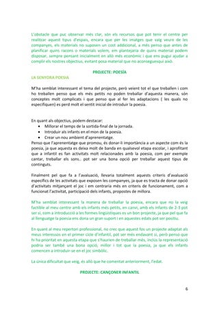 L’obstacle que puc observar més clar, són els recursos que pot tenir el centre per
realitzar aquest tipus d’espais, encara que per les imatges que vaig veure de les
companyes, els materials no suposen un cost addicional, a més penso que antes de
planificar quins racons o materials volem, em plantejaria de quins material podem
disposar, sempre pensant inicialment en allò més econòmic i que ens pugui ajudar a
complir els nostres objectius, evitant posa material que no aconseguesqui això.

                                   PROJECTE: POESÍA
LA SENYORA POESIA

M’ha semblat interessant el tema del projecte, però veient tot el que treballen i com
ho treballen penso que els més petits no poden treballar d’aquesta manera, són
conceptes molt complicats i que penso que al fer les adaptacions ( les quals no
especifiquen) es perd molt el sentit inicial de introduir la poesia.


En quant als objectius, podem destacar:
   • Millorar el temps de la sortida-final de la jornada.
   • Introduir als infants en el mon de la poesia.
   • Crear un nou ambient d’aprenentatge.
Penso que l’aprenentatge que promou, és donar-li importància a un aspecte com és la
poesia, ja que aquesta es deixa molt de banda en qualsevol etapa escolar, i aprofitant
que a infantil es fan activitats molt relacionades amb la poesia, com per exemple
cantar, treballar els sons.. pot ser una bona opció per treballar aquest tipus de
continguts.

Finalment pel que fa a l’avaluació, llevaria totalment aquests criteris d’avaluació
específics de les activitats que exposen les companyes, ja que es tracta de donar opció
d’activitats mitjançant el joc i em centraria més en criteris de funcionament, com a
funcionat l’activitat, participació dels infants, propostes de millora.

M’ha semblat interessant la manera de treballar la poesia, encara que no la veig
factible al meu centre amb els infants més petits, en canvi, amb els infants de 2-3 pot
ser si, com a introducció a les formes lingüístiques es un bon projecte, ja que pel que fa
al llenguatge la poesia ens dona un gran suport i en aquestes edats pot ser positiu.

En quant al meu repertori professional, no crec que aquest fos un projecte adaptat als
meus interessos en el primer cicle d’infantil, pot ser més endavant si, però penso que
hi ha prioritat en aquesta etapa que s’haurien de treballar més, inclús la representació
podria ser també una bona opció, millor i tot que la poesia, ja que els infants
comencen a introduir-se en el joc simbòlic.

La única dificultat que veig, és allò que he comentat anteriorment, l’edat.

                            PROJECTE: CANÇONER INFANTIL


                                                                                        6
 