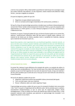 a terme el seu projecte. M’ha cridat també la quantitat de material que han aconseguir ja que
han trobat materials molt diferent i el més important, mateix material amb diferents mides,
formes.. cosa que a vegades és complicat.

En quant als objectius, podem dir que són:

    •   Organitzar un espai-ambient constructivista.
    •   Entrar en contacte amb la logico-matemàtica ( fer construccions, combinar..)

Pel que fa al tipus de aprenentatge que promou considero que va enfocat al desenvolupament
sensorial de l’infant i també al desenvolupament mental de l’infant, ja que són propostes molt
experimentals on l’infant gracies a la seva interacció progressa en els seus coneixements i
n’adquireix de nous.

Finalment, en quant a l’avaluació podem dir que una forma d’avaluar podria ser en primer lloc,
observar i posteriorment reflexionar sobre allò que passa en aquells espais, observar si el
material és de interès per els infants, possibles canvis o variabilitat de materials, observar
quins materials han funcionat i quins no...

Aquest dos projectes, estan organitzats dins una classificació igualitària, materials naturals, ja
que en els dos casos s’empren aquests materials, però realment tot dos son molt diferents ja
que la finalitat és totalment diferent, però m’ha semblat molt interessant la proposta de les
nostres companyes ja que ho veig més encertat, que no les nostres joguines, penso que
realment fent joguines reciclades no estem deixant de banda les joguines de plàstic, ja que és
quasi el mateix però amb altres materials reutilitzable, en canvi algunes de les propostes que
he fet per el nostre projecte les quals estan enfocades a una utilització de joguina però on
l’experimentació de l’infant és el punt fort penso que han tret més profit, per tant considero
que l’enfocament de moment de joc amb materials no estructurats és millor que no oferir
joguines amb material reciclat, sobretot amb infants tant petits i tenint en compte que
nosaltres tampoc tenim els recursos adequats.

                                      PROJECTE DE CENTRE
ESTRUCTURACIÓ DE L’ESPAI

En primer lloc, destacar la gran diferència d’un projecte de centre a un projecte de millora, la
veritat que varia considerablement. Tot i així, he de dir que m’ha cridat molt l’atenció d’aquest
projecte, ja que no és fàcil organitzar de nous tots els espais de l’escola, el tipus de materials i
de més, però considero que al centre de cara a l’any que ve els hi serà molt útil si de veritat era
la seva necessitat.

Pel que fa als objectius, podem dir que són:
    • Organitzar l’espai de tal manera que possibiliti la bona comunicació dels iguals.
    • Tenir cura dels espais i dels seus materials.
    • Pensar i reflexionar sobre com volem organitzar l’espai.

L’aprenentatge que promou, podem dir que va cap a la concepció d’ambient més comunicatiu
i més “intim” en quant a l’organització de les diferents aules i de les activitats que es realitzen,
concretament d’experimentació, ja que es cerca que els espais-aules estiguin situats
estratègicament i a més es realitza una recerca de material que motivi als infant al joc i a més
proposen materials molts novedosos, que potencien un aprenentatge més innovador i a la
vegada més pròxim al seu entorn.

                                                                                                  9
 