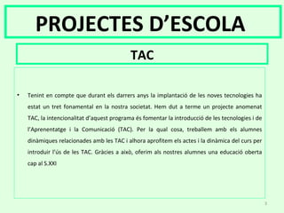 PROJECTES D’ESCOLA
TAC
• Tenint en compte que durant els darrers anys la implantació de les noves tecnologies ha
estat un tret fonamental en la nostra societat. Hem dut a terme un projecte anomenat
TAC, la intencionalitat d’aquest programa és fomentar la introducció de les tecnologies i de
l’Aprenentatge i la Comunicació (TAC). Per la qual cosa, treballem amb els alumnes
dinàmiques relacionades amb les TAC i alhora aprofitem els actes i la dinàmica del curs per
introduir l’ús de les TAC. Gràcies a això, oferim als nostres alumnes una educació oberta
cap al S.XXI
3
 