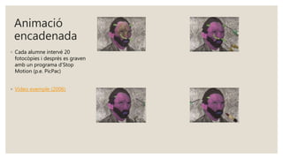 Animació
encadenada
◦ Cada alumne intervé 20
fotocòpies i després es graven
amb un programa d’Stop
Motion (p.e. PicPac)
◦ Vídeo exemple (2006)
 