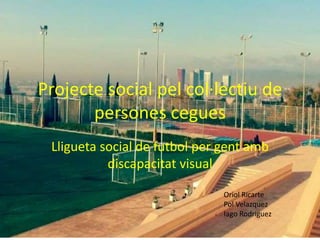 Projecte social pel col·lectiu de
persones cegues
Lligueta social de futbol per gent amb
discapacitat visual
Oriol Ricarte
Pol Velazquez
Iago Rodriguez
 
