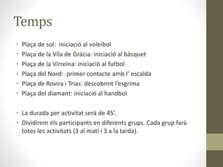 Temps
• Plaça de sol: iniciació al voleibol
• Plaça de la Vila de Gràcia: iniciació al bàsquet
• Plaça de la Virreina: iniciació al futbol
• Plaça del Nord: primer contacte amb l’ escalda
• Plaça de Rovira i Trias: descobrint l’esgrima
• Plaça del diamant: iniciació al handbol
• La durada per activitat serà de 45’.
• Dividirem els participants en diferents grups. Cada grup farà
totes les activitats (3 al matí i 3 a la tarda).
 