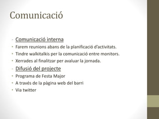 Comunicació
- Comunicació interna
• Farem reunions abans de la planificació d’activitats.
• Tindre walkitalkis per la comunicació entre monitors.
• Xerrades al finalitzar per avaluar la jornada.
- Difusió del projecte
• Programa de Festa Major
• A través de la pàgina web del barri
• Via twitter
 