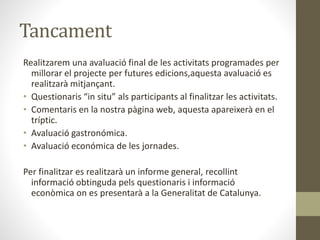 Tancament
Realitzarem una avaluació final de les activitats programades per
millorar el projecte per futures edicions,aquesta avaluació es
realitzarà mitjançant.
• Questionaris “in situ” als participants al finalitzar les activitats.
• Comentaris en la nostra pàgina web, aquesta apareixerà en el
tríptic.
• Avaluació gastronómica.
• Avaluació económica de les jornades.
Per finalitzar es realitzarà un informe general, recollint
informació obtinguda pels questionaris i informació
econòmica on es presentarà a la Generalitat de Catalunya.
 